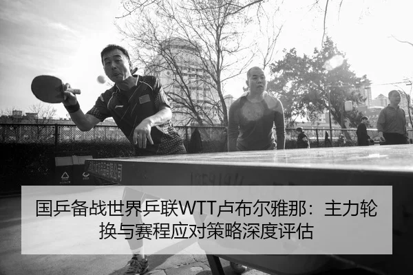 国乒备战世界乒联WTT卢布尔雅那：主力轮换与赛程应对策略深度评估